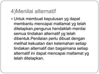 4)Menilai alternatif
 Untuk membuat keputusan yg dapat
 membantu mencapai matlamat yg telah
 ditetapkan,pengurus hendaklah menilai
 semua tindakan alternatif yg telah
 dibentuk.Penilaian perlu dibuat dengan
 melihat kekuatan dan kelemahan setiap
 tindakan alternatif dan bagaimana setiap
 alternatif ini dapat mencapai matlamat yg
 telah ditetapkan.
 