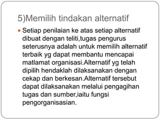 5)Memilih tindakan alternatif
 Setiap penilaian ke atas setiap alternatif
 dibuat dengan teliti,tugas pengurus
 seterusnya adalah untuk memilih alternatif
 terbaik yg dapat membantu mencapai
 matlamat organisasi.Alternatif yg telah
 dipilih hendaklah dilaksanakan dengan
 cekap dan berkesan.Alternatif tersebut
 dapat dilaksanakan melalui pengagihan
 tugas dan sumber,iaitu fungsi
 pengorganisasian.
 