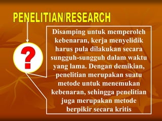 Disamping untuk memperoleh
kebenaran, kerja menyelidik
harus pula dilakukan secara
sungguh-sungguh dalam waktu
yang lama. Dengan demikian,
penelitian merupakan suatu
metode untuk menemukan
kebenaran, sehingga penelitian
juga merupakan metode
berpikir secara kritis
 
