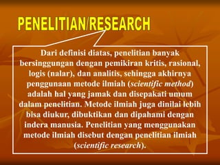 Dari definisi diatas, penelitian banyak
bersinggungan dengan pemikiran kritis, rasional,
logis (nalar), dan analitis, sehingga akhirnya
penggunaan metode ilmiah (scientific method)
adalah hal yang jamak dan disepakati umum
dalam penelitian. Metode ilmiah juga dinilai lebih
bisa diukur, dibuktikan dan dipahami dengan
indera manusia. Penelitian yang menggunakan
metode ilmiah disebut dengan penelitian ilmiah
(scientific research).
 