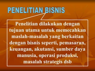 Penelitian dilakukan dengan
tujuan utama untuk memecahkan
maslah-masalah yang berkaitan
dengan bisnis seperti, pemasaran,
keuangan, akutansi, sumber daya
manusia, operasi produksi,
masalah strategis dsb
 