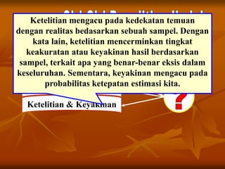 Tujuan Jelas
Ketepatan
Dapat Diuji
Dapat Ditiru
Ketelitian & Keyakinan
Ketelitian mengacu pada kedekatan temuan
dengan realitas bedasarkan sebuah sampel. Dengan
kata lain, ketelitian mencerminkan tingkat
keakuratan atau keyakinan hasil berdasarkan
sampel, terkait apa yang benar-benar eksis dalam
keseluruhan. Sementara, keyakinan mengacu pada
probabilitas ketepatan estimasi kita.
 