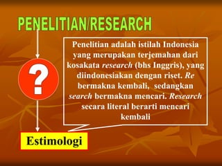 Estimologi
Penelitian adalah istilah Indonesia
yang merupakan terjemahan dari
kosakata research (bhs Inggris), yang
diindonesiakan dengan riset. Re
bermakna kembali, sedangkan
search bermakna mencari. Research
secara literal berarti mencari
kembali
 