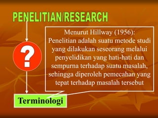Terminologi
Menurut Hillway (1956):
Penelitian adalah suatu metode studi
yang dilakukan seseorang melalui
penyelidikan yang hati-hati dan
sempurna terhadap suatu masalah,
sehingga diperoleh pemecahan yang
tepat terhadap masalah tersebut
 