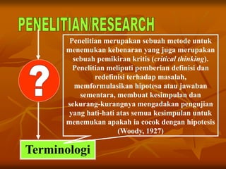 Terminologi
Penelitian merupakan sebuah metode untuk
menemukan kebenaran yang juga merupakan
sebuah pemikiran kritis (critical thinking).
Penelitian meliputi pemberian definisi dan
redefinisi terhadap masalah,
memformulasikan hipotesa atau jawaban
sementara, membuat kesimpulan dan
sekurang-kurangnya mengadakan pengujian
yang hati-hati atas semua kesimpulan untuk
menemukan apakah ia cocok dengan hipotesis
(Woody, 1927)
 