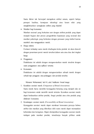 14
Suatu faktor tak berwujud merupakan atribut umum, seperti halnya
persepsi kualitas, kemajuan teknologi atau kesan nilai yang
mengikhtisarkan serangkaian atribut yang objektif.
 Manfaat bagi konsumen
Manfaat rasional yang berkaitan erat dengan atribut produk yang dapat
menjadi bagian dari proses pengambilan keputusan yang rasional dan
manfaat psikologis yang berkaitan dengan perasaan yang timbul karena
membeli atau menggunakan merek.
 Harga relative
Evaluasi terhadap suatu merek disebagian kelas produk ini akan diawali
dengan penentuan posisi merek tersebut dalam satu atau dua dari tingkat
harga.
 Penggunaan
Pendekatan ini adalah dengan mengasosiasikan merek tersebut dengan
suatu penggunaan atau aplikasi tertentu.
 Konsumen
Pendekatan ini adalah dengan mengasosiasikan sebuah merek dengan
sebuah tipe pengguna atau pelanggan dari produk tersebut.
Menurut Mohammad, hal 61, ada 3 indikator brand image:
1. Keunikan asosiasi merek (Uniqueness of Brand Association)
Suatu merek harus memiliki keunggulan bersaing yang menjadi alas an
bagi konsumen untuk memilih merek tertentu. Keunikan asosiasi merek
dapat berdasarkan atribur produk, fungsi produk atau citra produk yang
dinikmati konsumen.
2. Keuntungan asosiasi merek (Favourability od Brand Association)
Keunggulan asosiasi merek dapat membuat konsumen percaya bahwa
atribut dan manfaat yang diberikan oleh suatu merek dapat memuaskan
kebutuhan dan keinginan. Dapat disimpulkan keunggulan asosiasi merek
terdapat pada manfaat produk, tersedianya banyak pilihan untuk
 