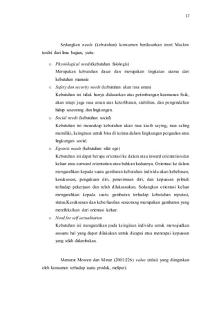 17
Sedangkan needs (kebutuhan) konsumen berdasarkan teori Maslow
terdiri dari lima bagian, yaitu:
o Physiological needs(kebutuhan fisiologis)
Merupakan kebutuhan dasar dan merupakan tingkatan utama dari
kebutuhan manusia
o Safety dan security needs (kebutuhan akan rasa aman)
Kebutuhan ini tidak hanya didasarkan atas petimbangan keamanan fisik,
akan tetapi juga rasa aman atas keterlibatan, stabilitas, dan pengendalian
hidup seseorang dan lingkungan.
o Social needs (kebutuhan social)
Kebutuhan ini mencakup kebutuhan akan rasa kasih saying, rasa saling
memiliki, keinginan untuk bisa di terima dalam lingkungan pergaulan atau
lingkungan social.
o Egoistic needs (kebutuhan sifat ego)
Kebutuhan ini dapat berupa orientasi ke dalam atau inward orientation dan
keluar atau outward orientation atau bahkan keduanya. Orientasi ke dalam
mengarahkan kepada suatu gambaran kebutuhan individu akan kebebasan,
kesuksesan, pengakuan diri, penerimaan diri, dan kepuasan pribadi
terhadap pekerjaan dan telah dilaksanakan. Sedangkan orientasi keluar
mengarahkan kepada suatu gambaran terhadap kebutuhan reputasi,
status.Kesuksesan dan keberhasilan seseorang merupakan gambaran yang
merefleksikan dari orientasi keluar.
o Need for self actualitation
Kebutuhan ini mengarahkan pada keinginan individu untuk mewujudkan
sesuatu hal yang dapat dilakukan untuk dicapai atau mencapai kepuasan
yang telah didambakan.
Menurut Mowen dan Minar (2001:226) value (nilai) yang diinginkan
oleh konsumen terhadap suatu produk, meliputi:
 