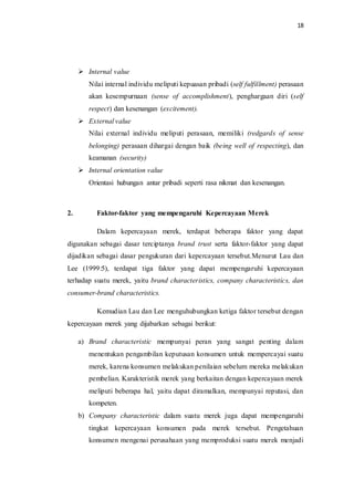 18
 Internal value
Nilai internal individu meliputi kepuasan pribadi (self fulfillment) perasaan
akan kesempurnaan (sense of accomplishment), penghargaan diri (self
respect) dan kesenangan (excitement).
 External value
Nilai external individu meliputi perasaan, memiliki (redgards of sense
belonging) perasaan dihargai dengan baik (being well of respecting), dan
keamanan (security)
 Internal orientation value
Orientasi hubungan antar pribadi seperti rasa nikmat dan kesenangan.
2. Faktor-faktor yang mempengaruhi Kepercayaan Merek
Dalam kepercayaan merek, terdapat beberapa faktor yang dapat
digunakan sebagai dasar terciptanya brand trust serta faktor-faktor yang dapat
dijadikan sebagai dasar pengukuran dari kepercayaan tersebut.Menurut Lau dan
Lee (1999:5), terdapat tiga faktor yang dapat mempengaruhi kepercayaan
terhadap suatu merek, yaitu brand characteristics, company characteristics, dan
consumer-brand characteristics.
Kemudian Lau dan Lee menguhubungkan ketiga faktor tersebut dengan
kepercayaan merek yang dijabarkan sebagai berikut:
a) Brand characteristic mempunyai peran yang sangat penting dalam
menentukan pengambilan keputusan konsumen untuk mempercayai suatu
merek, karena konsumen melakukan penilaian sebelum mereka melakukan
pembelian. Karakteristik merek yang berkaitan dengan kepercayaan merek
meliputi beberapa hal, yaitu dapat diramalkan, mempunyai reputasi, dan
kompeten.
b) Company characteristic dalam suatu merek juga dapat mempengaruhi
tingkat kepercayaan konsumen pada merek tersebut. Pengetahuan
konsumen mengenai perusahaan yang memproduksi suatu merek menjadi
 