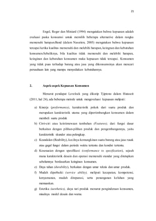 21
Engel, Roger dan Miniard (1994) mengatakan bahwa kepuasan adalah
evaluasi paska konsumsi untuk memilih beberapa alternative dalam rangka
memenuhi harapan.Band (dalam Nasution, 2005) mengatakan bahwa kepuasan
tercapai ketika kualitas memenuhi dan melebihi harapan, keingnan dan kebutuhan
konsumen.Sebaliknya, bila kualitas tidak memenuhi dan melebihi harapan,
keinginan dan kebutuhan konsumen maka kepuasan tidak tercapai. Konsumen
yang tidak puas terhadap barang atau jasa yang dikonsumsinya akan mencari
perusahaan lain yang mampu menyediakan kebutuhannya.
2. Aspek-aspek Kepuasan Konsumen
Menurut pendapat Lovelock yang dikutip Tjiptono dalam Hutasoit
(2011, hal 24), ada beberapa metode untuk mengevaluasi kepuasan meliputi:
a) Kinerja (performance), karakteristik pokok dari suatu produk dan
merupakan karakteristik utama yang dipertimbangkan konsumen dalam
membeli suatu produk
b) Cirri-ciri atau keistimewaan tambahan (Features), dari fungsi dasar
berkaitan dengan pilihan-pilihan produk dan pengembangannya, yaitu
karakteristik skunder atau pelengkap.
c) Keandalan (Reability), kecilnya kemungkinan suatu barang atau jasa rusak
atau gagal fungsi dalam periode waktu tertentu dan kondisi tertentu.
d) Kesesuaian dengan spesifikasi (conformance to specification), sejauh
mana karakteristik desain dan operasi memenuhi standar yang ditetapkan
sebelumnya berdasarkan keinginan konsumen.
e) Daya tahan (durability), berkaitan dengan umur teknis dan umur produk.
f) Mudah diperbaiki (service ability), meliputi kecepatan, kompetensi,
kenyamanan, mudah direparasi, serta penanganan keluhan yang
memuaskan.
g) Estetika (aesthetics), daya tari produk menurut penginderaan konsumen,
misalnya model desain dan warna.
 