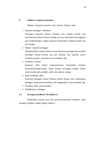 26
8. Indikator kepuasan konsumen
Indikator kepuasan konsumen ada 6 menurut Tjiptono yaitu:
1. Kepuasan pelanggan seluruhnya
Pelanggan langsung ditanya seberapa puas dengan produk atau
jasa.Kepuasan diukur berdasar produk atau jasa perusahaan bersangkutan
dan membandingkan tingkat kepuasan keseluruhan terhadap produk atau
jasa pesaing.
2. Dimensi kepuasan pelanggan
Mengidentifikasi dimensi-dimensi kunci kepuasan pelanggan dan meminta
pelanggan menilai produk atau jasa berdasar item spesifik, seperti
kecepatan layanan, kesopanan atau keramahan staff.
3. Konfirmasi harapan
Kepuasan tidak diukur langsung.Namun disimpulkan berdasar
kesesuaian/ketidaksesuaian antara harapan pelanggan dengan kinerja
actual produk pada sejumlah atribut atau dimensi penting.
4. Minat pembelian ulang
Kepuasan pelanggan diukur berdasar prilaku dengan jalan menanyakan
pelanggan apakah akan berbelanja atau menggunakan jasa perusahaan lagi.
5. Kesediaan untuk merekomendasi
6. Ketidakpuasan pelanggan
2.2 Kerangka pemikiran dan Hipotesis
Berdasarkan tinjauan teori dan penelitian-penelitian terdahulu, maka
kerangka pemikiran adalah sebagai Gambar 1.
 