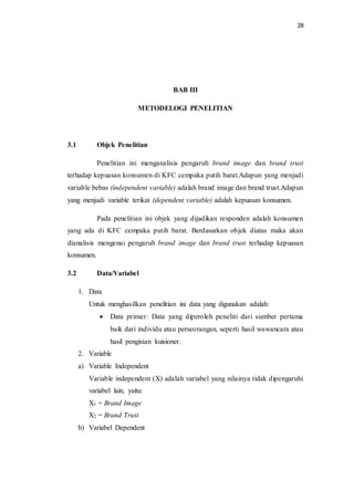 28
BAB III
METODELOGI PENELITIAN
3.1 Objek Penelitian
Penelitian ini menganalisis pengaruh brand image dan brand trust
terhadap kepuasan konsumen di KFC cempaka putih barat.Adapun yang menjadi
variable bebas (independent variable) adalah brand image dan brand trust.Adapun
yang menjadi variable terikat (dependent variable) adalah kepuasan konsumen.
Pada penelitian ini objek yang dijadikan responden adalah konsumen
yang ada di KFC cempaka putih barat. Berdasarkan objek diatas maka akan
dianalisis mengenai pengaruh brand image dan brand trust terhadap kepuasan
konsumen.
3.2 Data/Variabel
1. Data
Untuk menghasilkan penelitian ini data yang digunakan adalah:
 Data primer: Data yang diperoleh peneliti dari sumber pertama
baik dari individu atau perseorangan, seperti hasil wawancara atau
hasil pengisian kuisioner.
2. Variable
a) Variable Independent
Variable independent (X) adalah variabel yang nilainya tidak dipengaruhi
variabel lain, yaitu:
X1 = Brand Image
X2 = Brand Trust
b) Variabel Dependent
 
