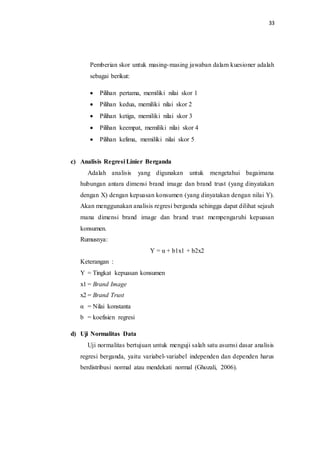33
Pemberian skor untuk masing-masing jawaban dalam kuesioner adalah
sebagai berikut:
 Pilihan pertama, memiliki nilai skor 1
 Pilihan kedua, memiliki nilai skor 2
 Pilihan ketiga, memiliki nilai skor 3
 Pilihan keempat, memiliki nilai skor 4
 Pilihan kelima, memiliki nilai skor 5
c) Analisis Regresi Linier Berganda
Adalah analisis yang digunakan untuk mengetahui bagaimana
hubungan antara dimensi brand image dan brand trust (yang dinyatakan
dengan X) dengan kepuasan konsumen (yang dinyatakan dengan nilai Y).
Akan menggunakan analisis regresi berganda sehingga dapat dilihat sejauh
mana dimensi brand image dan brand trust mempengaruhi kepuasan
konsumen.
Rumusnya:
Y = α + b1x1 + b2x2
Keterangan :
Y = Tingkat kepuasan konsumen
x1 = Brand Image
x2 = Brand Trust
α = Nilai konstanta
b = koefisien regresi
d) Uji Normalitas Data
Uji normalitas bertujuan untuk menguji salah satu asumsi dasar analisis
regresi berganda, yaitu variabel-variabel independen dan dependen harus
berdistribusi normal atau mendekati normal (Ghozali, 2006).
 