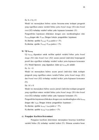 35
Ha: b1 ≠ b2 ≠ 0
Model ini menunjukan bahwa secara bersama-sama terdapat pengaruh
yang signifikan antara variabel bebas yaitu brand image (X1) dan brand
trust (X2) terhadap variabel terikat yaitu kepuasan konsumen (Y)
Pengambilan keputusan dilakukan dengan cara membandingkan nilai
Fhitung dengan nilai Ftabel. Dengan kriteria pengambilan keputusan:
H0 diterima apabila Fhitung< Ftabel pada α = 5%
Ha diterima apabila Fhitung> Ftabel pada α = 5%
b) Uji thitung
Uji thitung digunakan untuk melihat apakah variabel bebas yaitu brand
image (X1) dan brand trust (X2) secara parsial (individu) berpengaruh
positif dan signifikan terhadap variabel terikat yaitu kepuasan konsumen
(Y). Model hipotesis yang digunakan dalan uji thitung ini adalah:
H0 : b1 = 0
Model ini menunjukan bahwa secara pasial (individu) tidak terdapat
pengaruh yang signifikan antara variabel bebas yaitu brand image (X1)
dan brand trust (X2) terhadap variabel terikat yaitu kepuasan konsumen
(Y).
Ha : b1 ≠ 0
Model ini menunjukan bahwa secara parsial (individu) terdapat pengaruh
yang signifikan antara variabel bebas yaitu brand image (X1) dan brand
trust (X2) terhadap variabel terikat yaitu kepuasan konsumen (Y).
Pengambilan keputusan dilakukan dengan cara membandingkan nilai thitung
dengan nilai ttabel. Dengan kriteria pengambilan keputusan :
H0 diterima apabila thitung< ttabel pada α = 5%
Ha diterima apabila thitung> ttabel pada α = 5%
c) Pengujian Koefisien Determinasi
Pengujian koefisien determinan menunjukan besarnya kontribusi
variabel bebas (X) terhadap variabel terikat (Y). Dimana semakin besar
 