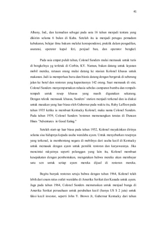 41
Albany, Ind., dan kemudian sebagai pada usia 16 tahun menjadi tentara yang
dikirim selama 6 bulan di Kuba. Setelah itu ia menjadi petugas pemadam
kebakaran, belajar ilmu hukum melalui korespondensi, praktik dalam pengadilan,
asuransi, operator kapal feri, penjual ban, dan operator bengkel.
Pada usia empat puluh tahun, Colonel Sanders mulai memasak untuk turis
di bengkelnya yg terletak di Corbin, KY. Namun, bukan datang untuk layanan
mobil mereka, ratusan orang mulai datang ke stasiun Kolonel khusus untuk
makanan. Jadi ia memperluas baru-dan-bisnis datang dengan bergerak di seberang
jalan ke hotel dan restoran yang kapasitasnya 142 orang. Saat memasak di sini,
Colonel Sanders menyempurnakan rahasia sebelas campuran bumbu dan rempah-
rempah untuk resep khusus yang masih digunakan sekarang.
Dengan teknik memasak khusus, Sanders’ station menjadi terkenal dan ia diakui
untuk masakan yang luar biasa oleh Gubernur pada waktu itu, Ruby Laffoon pada
tahun 1935 ketika ia membuat Kentucky Kolonel; maka nama Colonel Sanders.
Pada tahun 1939, Colonel Sanders 'restoran memenangkan teratas di Duncan
Hines "Adventures in Good Eating."
Setelah start-up luar biasa pada tahun 1952, Kolonel meyakinkan dirinya
selama sisa hidupnya kepada usaha waralaba ayam. Untuk menyebarkan resepnya
yang terkenal, ia membentang negara di mobilnya dari usaha kecil di Kentucky
untuk memasak dengan ayam untuk pemilik restoran dan karyawannya. Jika
mencintai rakyatnya seperti pelanggan yang lain itu, Kolonel membuat
kesepakatan dengan pembentukan, mengatakan bahwa mereka akan membayar
satu sen untuk setiap ayam mereka dijual di restoran mereka.
Begitu banyak restoran setuju bahwa dengan tahun 1964, Kolonel telah
lebih dari enam ratus outlet waralaba di Amerika Serikat dan Kanada untuk ayam.
Juga pada tahun 1964, Colonel Sanders memutuskan untuk menjual bunga di
Amerika Serikat perusahaan untuk perubahan kecil (hanya US $ 2 juta) untuk
faksi kecil investor, seperti John Y. Brown Jr, Gubernur Kentucky dari tahun
 