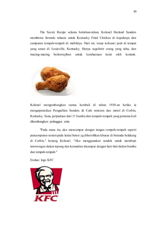 43
The Secret Recipe selama bertahun-tahun, Kolonel Harland Sanders
membawa formula rahasia untuk Kentucky Fried Chicken di kepalanya dan
campuran rempah-rempah di mobilnya. Hari ini, resep terkunci jauh di tempat
yang aman di Louisville, Kentucky. Hanya segelintir orang yang tahu, dan
masing-masing berkewajiban untuk kerahasiaan ketat oleh kontrak.
Kolonel mengembangkan rumus kembali di tahun 1930-an ketika ia
mengoperasikan Pengadilan Sanders & Cafe restoran dan motel di Corbin,
Kentucky. Sana, perpaduan dari 11 bumbu dan rempah-rempah yang pertama kali
dikembangkan pelanggan setia
"Pada masa itu, aku mencampur dengan tangan rempah-rempah seperti
pencampuran semen pada lantai beton yg dibersihkan khusus di beranda belakang
di Corbin," kenang Kolonel. "Aku menggunakan sendok untuk membuat
terowongan dalam tepung dan kemudian dicampur dengan hati-hati dalam bumbu
dan rempah-rempah."
Evolusi logo KFC
 