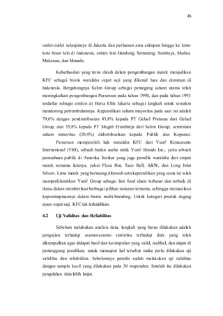 45
outlet-outlet selanjutnya di Jakarta dan perluasan area cakupan hingga ke kota-
kota besar lain di Indonesia, antara lain Bandung, Semarang, Surabaya, Medan,
Makassar, dan Manado.
Keberhasilan yang terus diraih dalam pengembangan merek menjadikan
KFC sebagai bisnis waralaba cepat saji yang dikenal luas dan dominan di
Indonesia. Bergabungnya Salim Group sebagai pemegang saham utama telah
meningkatkan pengembangan Perseroan pada tahun 1990, dan pada tahun 1993
terdaftar sebagai emiten di Bursa Efek Jakarta sebagai langkah untuk semakin
mendorong pertumbuhannya. Kepemilikan saham mayoritas pada saat ini adalah
79,6% dengan pendistribusian 43,8% kepada PT Gelael Pratama dari Gelael
Group, dan 35,8% kepada PT Megah Eraraharja dari Salim Group; sementara
saham minoritas (20,4%) didistribusikan kepada Publik dan Koperasi.
Perseroan memperoleh hak waralaba KFC dari Yum! Restaurants
International (YRI), sebuah badan usaha milik Yum! Brands Inc., yaitu sebuah
perusahaan publik di Amerika Serikat yang juga pemilik waralaba dari empat
merek ternama lainnya, yakni Pizza Hut, Taco Bell, A&W, dan Long John
Silvers. Lima merek yang bernaung dibawah satu kepemilikan yang sama ini telah
memproklamirkan Yum! Group sebagai fast food chain terbesar dan terbaik di
dunia dalam memberikan berbagai pilihan restoran ternama, sehingga memastikan
kepemimpinannya dalam bisnis multi-branding. Untuk kategori produk daging
ayam cepat saji, KFC tak terkalahkan.
4.2 Uji Validitas dan Reliabilitas
Sebelum melakukan analisis data, langkah yang harus dilakukan adalah
pengujian terhadap asumsi-asumsi statistika terhadap data yang telah
dikumpulkan agar didapat hasil dan kesimpulan yang valid, realibel, dan dapat di
pertanggung jawabkan, untuk mencapai hal tersebut maka perlu dilakukan uji
validitas dan reliabilitas. Sebelumnya penulis sudah melakukan uji validitas
dengan sample kecil yang dilakukan pada 30 responden. Setelah itu dilakukan
pengolahan data lebih lanjut.
 