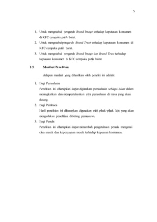 5
1. Untuk mengetahui pengaruh Brand Image terhadap keputusan konsumen
di KFC cempaka putih barat.
2. Untuk mengetahuipengaruh Brand Trust terhadap keputusan konsumen di
KFC cempaka putih barat.
3. Untuk mengetahui pengaruh Brand Image dan Brand Trust terhadap
kepuasan konsumen di KFC cempaka putih barat.
1.5 Manfaat Penelitian
Adapun manfaat yang dihasilkan oleh peneliti ini adalah:
1. Bagi Perusahaan
Penelitian ini diharapkan dapat digunakan perusahaan sebagai dasar dalam
meningkatkan dan mempertahankan citra perusahaan di masa yang akan
datang.
2. Bagi Pembaca
Hasil penelitian ini diharapkan digunakan oleh pihak-pihak lain yang akan
mengadakan penelitian dibidang pemasaran.
3. Bagi Penulis
Penelitian ini diharapkan dapat menambah pengetahuan penulis mengenai
citra merek dan kepercayaan merek terhadap kepuasan konsumen.
 