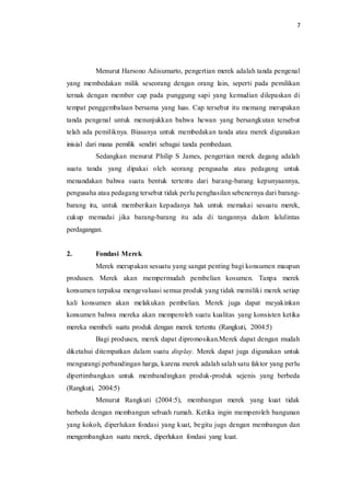 7
Menurut Harsono Adisumarto, pengertian merek adalah tanda pengenal
yang membedakan milik seseorang dengan orang lain, seperti pada pemilikan
ternak dengan member cap pada punggung sapi yang kemudian dilepaskan di
tempat penggembalaan bersama yang luas. Cap tersebut itu memang merupakan
tanda pengenal untuk menunjukkan bahwa hewan yang bersangkutan tersebut
telah ada pemiliknya. Biasanya untuk membedakan tanda atau merek digunakan
inisial dari mana pemilik sendiri sebagai tanda pembedaan.
Sedangkan menurut Philip S James, pengertian merek dagang adalah
suatu tanda yang dipakai oleh seorang pengusaha atau pedagang untuk
menandakan bahwa suatu bentuk tertentu dari barang-barang kepunyaannya,
pengusaha atau pedagang tersebut tidak perlu penghasilan sebenernya dari barang-
barang itu, untuk memberikan kepadanya hak untuk memakai sesuatu merek,
cukup memadai jika barang-barang itu ada di tangannya dalam lalulintas
perdagangan.
2. Fondasi Merek
Merek merupakan sesuatu yang sangat penting bagi konsumen maupun
produsen. Merek akan mempermudah pembelian kosumen. Tanpa merek
konsumen terpaksa mengevaluasi semua produk yang tidak memiliki merek setiap
kali konsumen akan melakukan pembelian. Merek juga dapat meyakinkan
konsumen bahwa mereka akan memperoleh suatu kualitas yang konsisten ketika
mereka membeli suatu produk dengan merek tertentu (Rangkuti, 2004:5)
Bagi produsen, merek dapat dipromosikan.Merek dapat dengan mudah
diketahui ditempatkan dalam suatu display. Merek dapat juga digunakan untuk
mengurangi perbandingan harga, karena merek adalah salah satu faktor yang perlu
dipertimbangkan untuk membandingkan produk-produk sejenis yang berbeda
(Rangkuti, 2004:5)
Menurut Rangkuti (2004:5), membangun merek yang kuat tidak
berbeda dengan membangun sebuah rumah. Ketika ingin memperoleh bangunan
yang kokoh, diperlukan fondasi yang kuat, begitu jugs dengan membangun dan
mengembangkan suatu merek, diperlukan fondasi yang kuat.
 