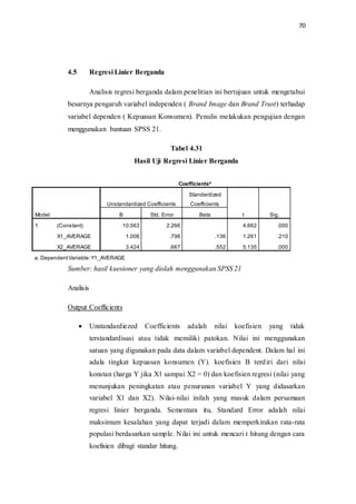 70
4.5 Regresi Linier Berganda
Analisis regresi berganda dalam penelitian ini bertujuan untuk mengetahui
besarnya pengaruh variabel independen ( Brand Image dan Brand Trust) terhadap
variabel dependen ( Kepuasan Konsumen). Penulis melakukan pengujian dengan
menggunakan bantuan SPSS 21.
Tabel 4.31
Hasil Uji Regresi Linier Berganda
Coefficientsa
Model
Unstandardized Coefficients
Standardized
Coefficients
t Sig.B Std. Error Beta
1 (Constant) 10.563 2.266 4.662 .000
X1_AVERAGE 1.006 .798 .136 1.261 .210
X2_AVERAGE 3.424 .667 .552 5.135 .000
a. DependentVariable:Y1_AVERAGE
Sumber: hasil kuesioner yang diolah menggunakan SPSS 21
Analisis
Output Coefficients
 Unstandardiezed Coefficients adalah nilai koefisien yang tidak
terstandardisasi atau tidak memiliki patokan. Nilai ini menggunakan
satuan yang digunakan pada data dalam variabel dependent. Dalam hal ini
adala tingkat kepuasan konsumen (Y). koefisien B terdiri dari nilai
konstan (harga Y jika X1 sampai X2 = 0) dan koefisien regresi (nilai yang
menunjukan peningkatan atau penurunan variabel Y yang didasarkan
variabel X1 dan X2). Nilai-nilai inilah yang masuk dalam persamaan
regresi linier berganda. Sementara itu, Standard Error adalah nilai
maksimum kesalahan yang dapat terjadi dalam memperkirakan rata-rata
populasi berdasarkan sample. Nilai ini untuk mencari t hitung dengan cara
koefisien dibagi standar hitung.
 