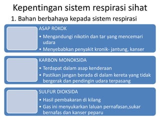 Kepentingan sistem respirasi sihat
1. Bahan berbahaya kepada sistem respirasi
ASAP ROKOK
• Mengandungi nikotin dan tar yang mencemari
udara
• Menyebabkan penyakit kronik- jantung, kanser
KARBON MONOKSIDA
• Terdapat dalam asap kenderaan
• Pastikan jangan berada di dalam kereta yang tidak
bergerak dan pendingin udara terpasang
SULFUR DIOKSIDA
• Hasil pembakaran di kilang
• Gas ini menyukarkan laluan pernafasan,sukar
bernafas dan kanser peparu
 