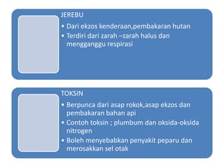 JEREBU
• Dari ekzos kenderaan,pembakaran hutan
• Terdiri dari zarah –zarah halus dan
mengganggu respirasi
TOKSIN
• Berpunca dari asap rokok,asap ekzos dan
pembakaran bahan api
• Contoh toksin ; plumbum dan oksida-oksida
nitrogen
• Boleh menyebabkan penyakit peparu dan
merosakkan sel otak
 