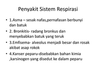 Penyakit Sistem Respirasi
• 1.Asma – sesak nafas,pernafasan berbunyi
dan batuk
• 2. Bronkitis- radang bronkus dan
menyebabkan batuk yang teruk
• 3.Emfisema- alveolus menjadi besar dan rosak
akibat asap rokok
• 4.Kanser peparu-disebabkan bahan kimia
,karsinogen yang disedut ke dalam peparu
 