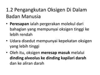 1.2 Pengangkutan Oksigen Di Dalam
Badan Manusia
• Peresapan ialah pergerakan molekul dari
bahagian yang mempunyai oksigen tinggi ke
lebih rendah
• Udara disedut mempunyai kepekatan oksigen
yang lebih tinggi
• Oleh itu, oksigen meresap masuk melalui
dinding alveolus ke dinding kapilari darah
dan ke aliran darah
 