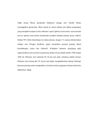 Tidak semua filtrate glomerulus diekskresi sebagai urin. Setelah filtrate
meninggalkan glomerulus, filtrat masuk ke sistem tubulus dan duktus pengumpul,
yang merupakan tempat air dan substansi, seperti glukosa asam amino, asam urat dan
ion-ion natrium serta kalium direarbsobsi kembali kedalam plasma secara selektif.
Sekitar 99% filtrat direarbsopsi ke dalam plasma, dengan 1% sisanya diekskresikan
sebagai urin. Dengan demikian, ginjal memainkan peranan penting dalam
keseimbangan cairan dan elektrolit. Walaupun haluaran tergantung pada
asupan,haluaran urin normal orang dewasa dalam 24 jam adalah sekitar 1500 sampai
1600 ml. Haluaran urin sebanyak 60 ml per jam pada umumnya adalah normal.
Haluaran urin kurang dari 30 ml per jam dapat mengindikasikan adanya beberapa
hormone penting untuk memproduksi sel darah merah, pengaturan tekanan darah dan
mineralisasi tulang.
 