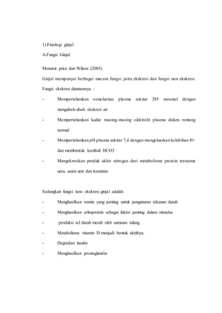 1).Fisiologi ginjal
A.Fungsi Ginjal
Menurut price dan Wilson (2005)
Ginjal mempunyai berbagai macam fungsi yaitu ekskresi dan fungsi non ekskresi.
Fungsi ekskresi diantaranya :
- Mempertahankan osmolaritas plasma sekitar 285 mosmol dengan
mengubah-ubah ekskresi air
- Mempertahankan kadar masing-masing elektrolit plasma dalam rentang
normal
- Mempertahankan pH plasma sekitar 7,4 dengan mengeluarkan kelebihan H+
dan membentuk kembali HCO3
- Mengekresikan produk akhir nitrogen dari metabolisme protein terutama
urea, asam urat dan kreatinin
Sedangkan fungsi non- ekskresi ginjal adalah:
- Menghasilkan rennin yang penting untuk pengaturan tekanan darah
- Menghasilkan eritoprotein sebagai faktor penting dalam stimulus
- produksi sel darah merah oleh sumsum tulang.
- Metabolisme vitamin D menjadi bentuk aktifnya.
- Degradasi insulin
- Menghasilkan prostaglandin
 