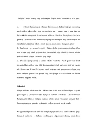 Terdapat 3 proses penting yang berhubungan dengan proses pembentukan urin, yaitu:
a. Filtrasi (Penyaringan) : kapula bowman dari badan Malpighi menyaring
darah dalam glomerulus yang mengandung air , garam, gula , urea dan zat
bermolekul besar (protein dan sel darah) sehingga dihasilkan filtrat glomerulus ( urin
primer). Di dalam filtrate ini terlarut zatyang masih berguna bagi tubuh maupun zat
yang tidak bergunabagi tubuh , missal glukosa, asam amino, dan gaam-garam.
b. Rearbsopsi ( penyerapan kembali) : Dalam tubulus kontortus proksimal zat dalam
urin primer yang masih berguna akan direarbsopsi yang dihasilkan filtrate tubulus
(urin sekunder) dengan kadar urea yang tinggi.
c. Ekskresi (pengeluaran) : Dalam tubulus kontortus distal, pembuluh darah
menambahkan zat lain yang tidak digunakan dan terjadi rearbsonsi aktif ion Na dan
cl . Dan sekresi H dan K ditempat sudah terbentuk urin yang sesungguhnya yang
tidak terdapat glukosa dan protein lagi, selanjutnya akan disalurkan ke tubulus
kolektifus ke pelvis renalis.
B.Etiologi
Penyakit infeksi tubulointestinal : Pielonefritis kronik atau refluks nfropati Penyakit
peradangan : Glomerulonefritis Penyakit vaskuler hipertensif : Nefrosklerosis
benigna,nefrosklerosis maligna, stenosis arteria renalis Gangguan jaringan ikat :
Lupus eritematosus sistemik, poliarteritis nodosa, sklerosis arteria renalis
Gangguan congenital dan herediter : Penyakit ginjal polikistik, asidosis tubulus ginjal
Penyakit metabolic : Diabetes mellitus,gout ,hiperparatiroidisme, amiloidosis.
 