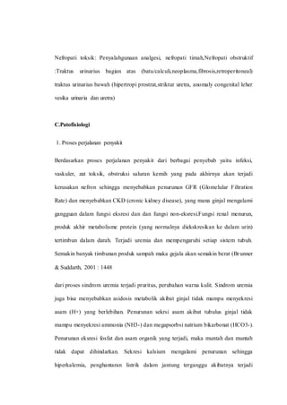 Nefropati toksik: Penyalahgunaan analgesi, nefropati timah,Nefropati obstruktif
:Traktus urinarius bagian atas (batu/calculi,neoplasma,fibrosis,retroperitoneal)
traktus urinarius bawah (hipertropi prostrat,striktur uretra, anomaly congenital leher
vesika urinaria dan uretra)
C.Patofisiologi
1. Proses perjalanan penyakit
Berdasarkan proses perjalanan penyakit dari berbagai penyebab yaitu infeksi,
vaskuler, zat toksik, obstruksi saluran kemih yang pada akhirnya akan terjadi
kerusakan nefron sehingga menyebabkan penurunan GFR (Glomelular Filtration
Rate) dan menyebabkan CKD (cronic kidney disease), yang mana ginjal mengalami
gangguan dalam fungsi eksresi dan dan fungsi non-eksresi.Fungsi renal menurun,
produk akhir metabolisme protein (yang normalnya diekskresikan ke dalam urin)
tertimbun dalam darah. Terjadi uremia dan mempengaruhi setiap sistem tubuh.
Semakin banyak timbunan produk sampah maka gejala akan semakin berat (Brunner
& Suddarth, 2001 : 1448
dari proses sindrom uremia terjadi pruritus, perubahan warna kulit. Sindrom uremia
juga bisa menyebabkan asidosis metabolik akibat ginjal tidak mampu menyekresi
asam (H+) yang berlebihan. Penurunan sekrsi asam akibat tubulus ginjal tidak
mampu menyekresi ammonia (NH3-) dan megapsorbsi natrium bikarbonat (HCO3-).
Penurunan eksresi fosfat dan asam organik yang terjadi, maka muntah dan muntah
tidak dapat dihindarkan. Sekresi kalsium mengalami penurunan sehingga
hiperkalemia, penghantaran listrik dalam jantung terganggu akibatnya terjadi
 