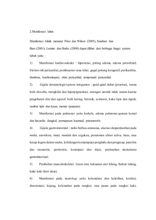 2.Menifestasi klinis
Manifestasi klinik menurut Price dan Wilson (2005), Smeltzer dan
Bare (2001), Lemine dan Burke (2000) dapat dilihat dari berbagai fungsi system
tubuh yaitu :
1) Manifestasi kardiovaskuler : hipertensi, pitting edema, edema periorbital,
friction rub pericardial, pembesaran vena leher, gagal jantung kongestif, perikarditis,
disritmia, kardiomiopati, efusi pericardial, temponade pericardial.
2) Gejala dermatologis/system integumen : gatal-gatal hebat (pruritus), warna
kulit abu-abu, mengkilat dan hiperpigmentasi, serangan uremik tidak umum karena
pengobatan dini dan agresif, kulit kering, bersisik, ecimosis, kuku tipis dan rapuh,
rambut tipis dan kasar, memar (purpura).
3) Manifestasi pada pulmoner yaitu krekels, edema pulmoner,sputum kental
dan liat,nafas dangkal, pernapasan kusmaul, pneumonitis
4) Gejala gastrointestinal : nafas berbau ammonia, ulserasi danperdarahan pada
mulut, anoreksia, mual, muntah dan cegukan, penurunan aliran saliva, haus, rasa
kecap logam dalam mulut, kehilangan kemampuan penghidu dan pengecap, parotitis
dan stomatitis, peritonitis, konstipasi dan diare, perdarahan darisaluran
gastrointestinal.
5) Perubahan musculoskeletal : kram otot, kekuatan otot hilang, fraktur tulang,
kulai kaki (foot drop).
6) Manifestasi pada neurologi yaitu kelemahan dan keletihan, konfusi,
disorientasi, kejang, kelemahan pada tungkai, rasa panas pada tungkai kaki,
 