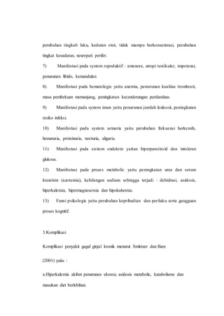 perubahan tingkah laku, kedutan otot, tidak mampu berkonsentrasi, perubahan
tingkat kesadaran, neuropati perifer.
7) Manifestasi pada system repoduktif : amenore, atropi testikuler, impotensi,
penurunan libido, kemandulan
8) Manifestasi pada hematologic yaitu anemia, penurunan kualitas trombosit,
masa pembekuan memanjang, peningkatan kecenderungan perdarahan.
9) Manifestasi pada system imun yaitu penurunan jumlah leukosit, peningkatan
resiko infeksi.
10) Manifestasi pada system urinaria yaitu perubahan frekuensi berkemih,
hematuria, proteinuria, nocturia, aliguria.
11) Manifestasi pada sisitem endokrin yaitun hiperparatiroid dan intoleran
glukosa.
12) Manifestasi pada proses metabolic yaitu peningkatan urea dan serum
kreatinin (azotemia), kehilangan sodium sehingga terjadi : dehidrasi, asidosis,
hiperkalemia, hipermagnesemia dan hipokalsemia.
13) Funsi psikologis yaitu perubahan kepribadian dan perilaku serta gangguan
proses kognitif.
3.Komplikasi
Komplikasi penyakit gagal ginjal kronik menurut Smletzer dan Bare
(2001) yaitu :
a.Hiperkalemia akibat penurunan eksresi, asidosis metabolic, katabolisme dan
masukan diet berlebihan.
 
