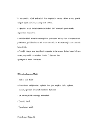 b. Perikarditis, efusi pericardial dan tamponade jantung akibat retensi produk
sampah uremik dan dialysis yang tidak adekuat.
c.Hipertensi akibat retensi cairan dan natrium serta malfungsi system rennin-
angiostensin-aldosteron
d.Anemia akibat penurunan eritropoetin, penurunan rentang usia sel darah merah,
perdarahan gastrointestinalakibat iritasi oleh toksin dan kehilangan darah selama
hemodialisis.
e.Penyakit tulang serta kalsifikasi metastatic akibat retensi fosfat, kadar kalsium
serum yang rendah, metabolism vitamin D abnormal dan
f.peningkatan kadar alumunium.
D.Penatalaksanaan Medis
- Dialisis (cuci darah)
- Obat-obatan: antihipertensi, suplemen besi,agen pengikat fosfat, suplemen
kalsium,suplemen furosemid(membantu berkemih)
- Diit rendah protein dan tinggi karbohidrat
- Transfusi darah
- Transplantasi ginjal
Pemeriksaan Diagnostik
 