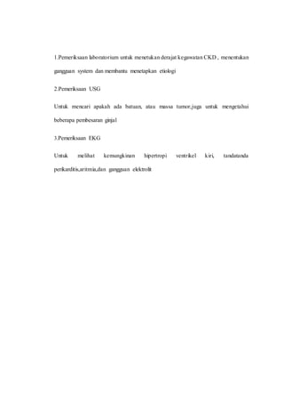 1.Pemeriksaan laboratorium untuk menetukan derajat kegawatan CKD , menentukan
gangguan system dan membantu menetapkan etiologi
2.Pemeriksaan USG
Untuk mencari apakah ada batuan, atau massa tumor,juga untuk mengetahui
beberapa pembesaran ginjal
3.Pemeriksaan EKG
Untuk melihat kemungkinan hipertropi ventrikel kiri, tandatanda
perikarditis,aritmia,dan gangguan elektrolit
 