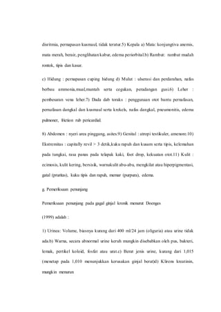 disritmia, pernapasan kusmaul, tidak teratur.5) Kepala a) Mata: konjungtiva anemis,
mata merah, berair, penglihatan kabur, edema periorbital.b) Rambut: rambut mudah
rontok, tipis dan kasar.
c) Hidung : pernapasan cuping hidung d) Mulut : ulserasi dan perdarahan, nafas
berbau ammonia,mual,muntah serta cegukan, peradangan gusi.6) Leher :
pembesaran vena leher.7) Dada dab toraks : penggunaan otot bantu pernafasan,
pernafasan dangkal dan kusmaul serta krekels, nafas dangkal, pneumonitis, edema
pulmoner, friction rub pericardial.
8) Abdomen : nyeri area pinggang, asites.9) Genital : atropi testikuler, amenore.10)
Ekstremitas : capitally revil > 3 detik,kuku rapuh dan kusam serta tipis, kelemahan
pada tungkai, rasa panas pada telapak kaki, foot drop, kekuatan otot.11) Kulit :
ecimosis, kulit kering, bersisik, warnakulit abu-abu, mengkilat atau hiperpigmentasi,
gatal (pruritas), kuku tipis dan rapuh, memar (purpura), edema.
g. Pemeriksaan penunjang
Pemeriksaan penunjang pada gagal ginjal kronik menurut Doenges
(1999) adalah :
1) Urinea: Volume, biasnya kurang dari 400 ml/24 jam (oliguria) atau urine tidak
ada.b) Warna, secara abnormal urine keruh mungkin disebabkan oleh pus, bakteri,
lemak, pertikel koloid, fosfat atau urat.c) Berat jenis urine, kurang dari 1,015
(menetap pada 1,010 menunjukkan kerusakan ginjal berat)d) Klirens kreatinin,
mungkin menurun
 