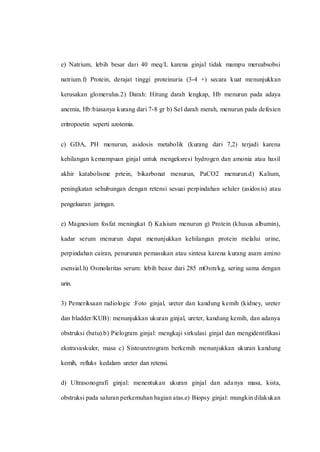 e) Natrium, lebih besar dari 40 meq/L karena ginjal tidak mampu mereabsobsi
natrium.f) Protein, derajat tinggi proteinuria (3-4 +) secara kuat menunjukkan
kerusakan glomerulus.2) Darah: Hitung darah lengkap, Hb menurun pada adaya
anemia, Hb:biasanya kurang dari 7-8 gr b) Sel darah merah, menurun pada defesien
eritropoetin seperti azotemia.
c) GDA, PH menurun, asidosis metabolik (kurang dari 7,2) terjadi karena
kehilangan kemampuan ginjal untuk mengeksresi hydrogen dan amonia atau hasil
akhir katabolisme prtein, bikarbonat menurun, PaCO2 menurun.d) Kalium,
peningkatan sehubungan dengan retensi sesuai perpindahan seluler (asidosis) atau
pengeluaran jaringan.
e) Magnesium fosfat meningkat f) Kalsium menurun g) Protein (khusus albumin),
kadar serum menurun dapat menunjukkan kehilangan protein melalui urine,
perpindahan cairan, penurunan pemasukan atau sintesa karena kurang asam amino
esensial.h) Osmolaritas serum: lebih beasr dari 285 mOsm/kg, sering sama dengan
urin.
3) Pemeriksaan radiologic :Foto ginjal, ureter dan kandung kemih (kidney, ureter
dan bladder/KUB): menunjukkan ukuran ginjal, ureter, kandung kemih, dan adanya
obstruksi (batu).b) Pielogram ginjal: mengkaji sirkulasi ginjal dan mengidentifikasi
ekstravaskuler, masa c) Sistouretrogram berkemih menunjukkan ukuran kandung
kemih, refluks kedalam ureter dan retensi.
d) Ultrasonografi ginjal: menentukan ukuran ginjal dan adanya masa, kista,
obstruksi pada saluran perkemuhan bagian atas.e) Biopsy ginjal: mungkin dilakukan
 