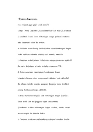 F.Diagnosa keperawatan
pada penyakit gagal ginjal kronik menurut
Doeges (1999), Carpenito (2000) dan Smeltzer dan Bare (2001) adalah
a) Kelebihan volume cairan berhubungan dengan penurunan haluaran
urine dan retensi cairan dan natrium.
b) Perubahan nutrisi kurang dari kebutuhan tubuh berhubungan dengan
intake inadekuat sekunder terhadap mual, muntah, anoreksia.
c) Gangguan perfusi jaringan berhubungan dengan penurunan suplai O2
dan nutrisi ke jaringan sekunder terhadap penurunan COP.
d) Resiko penurunan curah jantung berhubungan dengan
ketidakseimbangan cairan mempengaruhi sirkulasi, kerja miokardial
dan tahanan vaskuler sistemik, gangguan frekuensi, irama, konduksi
jantung (ketidakseimbangan elektrolit).
e) Resiko kerusakan intregitas kulit berhubungan dengan akumulasi
toksik dalam kulit dan gangguan turgor kulit (uremia).
f) Intoleransi aktivitas berhubungan dengan keletihan, anemia, retensi
produk sampah dan prosedur dialisis.
g) Gangguan pertukaran gas berhubungan dengan kerusakan alveolus
 