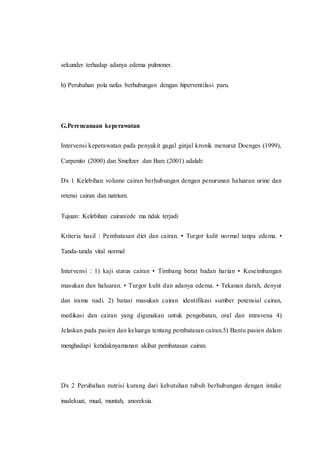 sekunder terhadap adanya edema pulmoner.
h) Perubahan pola nafas berhubungan dengan hiperventilasi paru.
G.Perencanaan keperawatan
Intervensi keperawatan pada penyakit gagal ginjal kronik menurut Doenges (1999),
Carpenito (2000) dan Smeltzer dan Bare (2001) adalah:
Dx 1 Kelebihan volume cairan berhubungan dengan penurunan haluaran urine dan
retensi cairan dan natrium.
Tujuan: Kelebihan cairan/ede ma tidak terjadi
Kriteria hasil : Pembatasan diet dan cairan. • Turgor kulit normal tanpa edema. •
Tanda-tanda vital normal
Intervensi : 1) kaji status cairan • Timbang berat badan harian • Keseimbangan
masukan dan haluaran. • Turgor kulit dan adanya edema. • Tekanan darah, denyut
dan irama nadi. 2) batasi masukan cairan identifikasi sumber potensial cairan,
medikasi dan cairan yang digunakan untuk pengobatan, oral dan intravena 4)
Jelaskan pada pasien dan keluarga tentang pembatasan cairan.5) Bantu pasien dalam
menghadapi ketidaknyamanan akibat pembatasan cairan.
Dx 2 Perubahan nutrisi kurang dari kebutuhan tubuh berhubungan dengan intake
inadekuat, mual, muntah, anoreksia.
 
