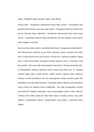 Tujuan: Memperta hankan masukan nutrisi yang adekuat
Kriteria hasil : Pengukuran antropometri dalam batas normal. • Perlambatan atau
penurunan berat badan yang cepat tidak terjadi. • Pengukuran biokomis dalam batas
normal (albumin, kadar elektrolit). • Peneriksaan laboratorium klinis dalam batas
normal. • pematuhan makanan dalam pembatasan diet dan medikasi sesuai jadwal
untuk mengatasi anoreksia.
Intervensi: Kaji status nutrisi • perubahan berat badan • pengukuran antropometrik •
nilai laboratorium (elektrolit serum, BUN, kreatinin, protein, transferin dan kadar
besi). 2) Kaji pola diet dan nutrisi pasien • riwayat diet • makanan kesukaan • hitung
kalori. 3) Kaji faktor-faktor yang dapat merubah masukan nutrisi: • Anoreksia, mual
dan muntah • Diet yang tidak menyenangkan bagi pasien • Kurang memahami diet.
4) Menyediakan makanan kesukaan pasien dalam batas-batas diet. 5) Anjurkan
camilan tinggi kalori, rendah protein, rendah natrium, diantara waktu makan.6)
Jelaskan rasional pembatasan diet dan hubungannya dengan penyakit ginjal dan
peningkatan urea dan kadar kreatinin. 7) Sediakan jadwal makanan yang dianjurkan
secara tertulis dan anjurkan untuk memperbaiki rasa tanpa menggunakan natrium
atau kalium.8) Ciptakan lingkungan yang menyenangkan selama waktu makan.9)
Timbang berat badan harian.10) Kaji bukti adanya masukan protein yang tidak
adekuat • pembentukan edema • penyembuhan yang lambat • penurunan kadar
albumin
 
