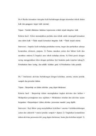 Dx 6 Resiko kerusakan intregitas kulit berhubungan dengan akumulasi toksik dalam
kulit dan gangguan turgor kulit (uremia)
Tujuan : Setelah dilakukan tindakan keperawata n tidak terjadi integritas kulit
Kriteria hasil : Klien menunjukkan perilaku atau tehnik untuk mencegah kerusakan
atau cidera kulit. • Tidak terjadi kerusakan integritas kulit. • Tidak terjadi edema.
Intervensi : Inspeksi kulit terhadap perubahan warna, turgor dan perhatikan adanya
kemerahan, ekimosis, purpura. 2) Pantau masukan cairan dan hidrasi kulit dan
membran mukosa.3) Inspeksi area tubuh terhadap edema. 4) Ubah posisi dengan
sering menggerakkan klien dengan perlahan, beri bantalan pada tonjolan tulang.5)
Pertahankan linen kering, dan selidiki keluhan gatal. 6) Pertahankan kuku pendek
Dx 7 Intoleransi aktivitas berhubungan dengan keletihan, anemia, retensi produk
sampah dan prosedur dialisis.
Tujuan : Berpartisip asi dalam aktivitas yang dapat ditoleransi
Kriteria hasil : Berpartisip dalam meningkatkan tingkat aktivitas dan latihan •
Melaporkan peningkatan rasa sejahtera • Melakukan istirahat dan aktivitas secara
bergantian • Berpartisipasi dalam aktivitas perawatan mandiri yang dipilih
Intervensi : Kaji faktor yang menyebabkan keletihan • anemia • ketidakseimbangan
cairan dan elektrolit • retensi produk sampah • depresi 2) Tingkatkan kemandirian
dalam aktivitas perawatan diri yang dapat ditoleransi, bantu jika keletihan terjadi. 3)
 