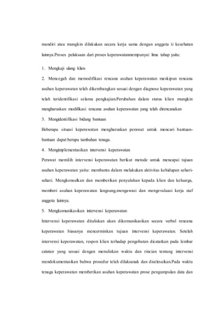 mandiri atau mungkin dilakukan secara kerja sama dengan anggota ti kesehatan
lainnya.Proses pelaksaan dari proses keperawatanmempunyai lima tahap yaitu:
1. Mengkaji ulang klien
2. Mencegah dan memodifikasi rencana asuhan keperawatan meskipun rencana
asuhan keperawatan telah dikembangkan sesuai dengan diagnose keperawatan yang
telah teridentifikasi selama pengkajian.Perubahan dalam status klien mungkin
mengharuskan modifikasi rencana asuhan keperawatan yang telah direncanakan
3. Mengidentifikasi bidang bantuan
Beberapa situasi keperawatan mengharuskan perawat untuk mencari bantuan-
bantuan dapat berupa tambahan tenaga.
4. Mengimplementasikan intervensi keperawatan
Perawat memilih intervensi keperawatan berikut metode untuk mencapai tujuan
asuhan keperawatan yaitu: membantu dalam melakukan aktivitas kehidupan sehari-
sehari. Mengkonsulkan dan memberikan penyuluhan kepada klien dan keluarga,
memberi asuhan keperawatan langsung,mengawasi dan mengevaluasi kerja staf
anggota lainnya.
5. Mengkomunikasikan intervensi keperawatan
Intervensi keperawatan dituliskan akan dikomunikasikan secara verbal rencana
keperawatan biasanya mencerminkan tujuan intervensi keperawatan. Setelah
intervensi keperawatan, respon klien terhadap pengobatan dicatatkan pada lembar
catatan yang sesuai dengan menuliskan waktu dan rincian tentang intervensi
mendokumentasikan bahwa prosedur telah dilaksanak dan diselesaikan.Pada waktu
tenaga keperawatan memberikan asuhan keperawatan prose pengumpulan data dan
 