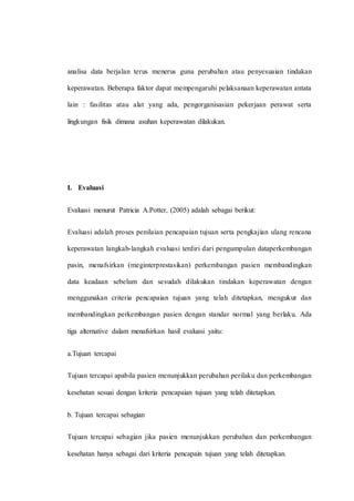 analisa data berjalan terus menerus guna perubahan atau penyesuaian tindakan
keperawatan. Beberapa faktor dapat mempengaruhi pelaksanaan keperawatan antata
lain : fasilitas atau alat yang ada, pengorganisasian pekerjaan perawat serta
lingkungan fisik dimana asuhan keperawatan dilakukan.
I. Evaluasi
Evaluasi menurut Patricia A.Potter, (2005) adalah sebagai berikut:
Evaluasi adalah proses penilaian pencapaian tujuan serta pengkajian ulang rencana
keperawatan langkah-langkah evaluasi terdiri dari pengumpulan dataperkembangan
pasin, menafsirkan (meginterprestasikan) perkembangan pasien membandingkan
data keadaan sebelum dan sesudah dilakukan tindakan keperawatan dengan
menggunakan criteria pencapaian tujuan yang telah ditetapkan, mengukur dan
membandingkan perkembangan pasien dengan standar normal yang berlaku. Ada
tiga alternative dalam menafsirkan hasil evaluasi yaitu:
a.Tujuan tercapai
Tujuan tercapai apabila pasien menunjukkan perubahan perilaku dan perkembangan
kesehatan sesuai dengan kriteria pencapaian tujuan yang telah ditetapkan.
b. Tujuan tercapai sebagian
Tujuan tercapai sebagian jika pasien menunjukkan perubahan dan perkembangan
kesehatan hanya sebagai dari kriteria pencapain tujuan yang telah ditetapkan.
 
