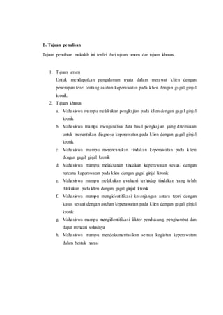 B. Tujuan penulisan
Tujuan penulisan makalah ini terdiri dari tujuan umum dan tujuan khusus.
1. Tujuan umum
Untuk mendapatkan pengalaman nyata dalam merawat klien dengan
penerapan teori tentang asuhan keperawatan pada klien dengan gagal ginjal
kronik.
2. Tujuan khusus
a. Mahasiswa mampu melakukan pengkajian pada klien dengan gagal ginjal
kronik
b. Mahasiswa mampu menganalisa data hasil pengkajian yang ditemukan
untuk menentukan diagnose keperawatan pada klien dengan gagal ginjal
kronik
c. Mahasiswa mampu merencanakan tindakan keperawatan pada klien
dengan gagal ginjal kronik
d. Mahasiswa mampu melaksanan tindakan keperawatan sesuai dengan
rencana keperawatan pada klien dengan gagal ginjal kronik
e. Mahasiswa mampu melakukan evaluasi terhadap tindakan yang telah
dilakukan pada klien dengan gagal ginjal kronik
f. Mahasiswa mampu mengidentifikasi kesenjangan antara teori dengan
kasus sesuai dengan asuhan keperawatan pada klien dengan gagal ginjal
kronik
g. Mahasiswa mampu mengidentifikasi faktor pendukung, penghambat dan
dapat mencari solusinya
h. Mahasiswa mampu mendokumentasikan semua kegiatan keperawatan
dalam bentuk narasi
 