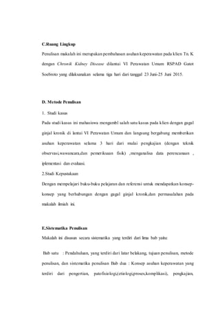 C.Ruang Lingkup
Penulisan makalah ini merupakan pembahasan asuhan keperawatan pada klien Tn. K
dengan Chronik Kidney Disease dilantai VI Perawatan Umum RSPAD Gatot
Soebroto yang dilaksanakan selama tiga hari dari tanggal 23 Juni-25 Juni 2015.
D. Metode Penulisan
1. Studi kasus
Pada studi kasus ini mahasiswa mengambl salah satu kasus pada klien dengan gagal
ginjal kronik di lantai VI Perawatan Umum dan langsung bergabung memberikan
asuhan keperawatan selama 3 hari dari mulai pengkajian (dengan teknik
observasi,wawancara,dan pemeriksaan fisik) ,menganalisa data perencanaan ,
iplementasi dan evaluasi.
2.Studi Kepustakaan
Dengan mempelajari buku-buku pelajaran dan referensi untuk mendapatkan konsep-
konsep yang berhubungan dengan gagal ginjal kronik,dan permasalahan pada
makalah ilmiah ini.
E.Sistematika Penulisan
Makalah ini disusun secara sistematika yang terdiri dari lima bab yaitu:
Bab satu : Pendahuluan, yang terdiri dari latar belakang, tujuan penulisan, metode
penulisan, dan sistematika penulisan Bab dua : Konsep asuhan keperawatan yang
terdiri dari pengertian, patofisiologi,(etiologi,proses,komplikasi), pengkajian,
 