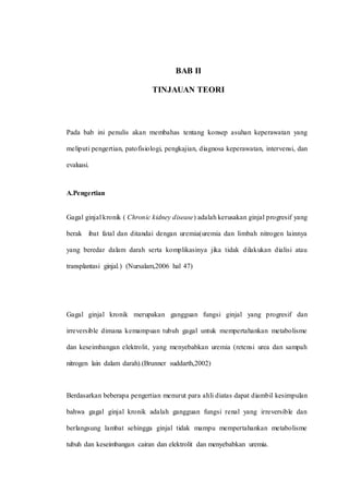 BAB II
TINJAUAN TEORI
Pada bab ini penulis akan membahas tentang konsep asuhan keperawatan yang
meliputi pengertian, patofisiologi, pengkajian, diagnosa keperawatan, intervensi, dan
evaluasi.
A.Pengertian
Gagal ginjal kronik ( Chronic kidney disease) adalah kerusakan ginjal progresif yang
berak ibat fatal dan ditandai dengan uremia(uremia dan limbah nitrogen lainnya
yang beredar dalam darah serta komplikasinya jika tidak dilakukan dialisi atau
transplantasi ginjal.) (Nursalam,2006 hal 47)
Gagal ginjal kronik merupakan gangguan fungsi ginjal yang progresif dan
irreversible dimana kemampuan tubuh gagal untuk mempertahankan metabolisme
dan keseimbangan elektrolit, yang menyebabkan uremia (retensi urea dan sampah
nitrogen lain dalam darah).(Brunner suddarth,2002)
Berdasarkan beberapa pengertian menurut para ahli diatas dapat diambil kesimpulan
bahwa gagal ginjal kronik adalah gangguan fungsi renal yang irreversible dan
berlangsung lambat sehingga ginjal tidak mampu mempertahankan metabolisme
tubuh dan keseimbangan cairan dan elektrolit dan menyebabkan uremia.
 