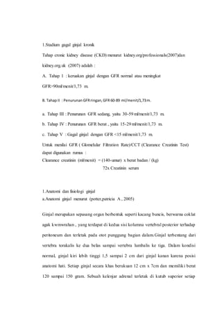 1.Stadium gagal ginjal kronik
Tahap cronic kidney disease (CKD) menurut kidney.org/professionals(2007)dan
kidney.org.uk (2007) adalah :
A. Tahap 1 : keruakan ginjal dengan GFR normal atau meningkat
GFR>90ml/menit/1,73 m.
B. Tahap II : Penurunan GFRringan,GFR 60-89 ml/menit/1,73m.
a. Tahap III : Penurunan GFR sedang, yaitu 30-59 ml/menit/1,73 m.
b. Tahap IV : Penurunan GFR berat , yaitu 15-29 ml/menit/1,73 m.
c. Tahap V : Gagal ginjal dengan GFR <15 ml/menit/1,73 m.
Untuk menilai GFR ( Glomelular Filtration Rate)/CCT (Clearance Creatinin Test)
dapat digunakan rumus :
Clearance creatinin (ml/menit) = (140-umur) x berat badan / (kg)
72x Creatinin serum
1.Anatomi dan fisiologi ginjal
a.Anatomi ginjal menurut (potter,patricia A , 2005)
Ginjal merupakan sepasang organ berbentuk seperti kacang buncis, berwarna coklat
agak kwmwrahan , yang terdapat di kedua sisi kolumna vertebral posterior terhadap
peritoneum dan terletak pada otot punggung bagian dalam.Ginjal terbentang dari
vertebra torakalis ke dua belas sampai vertebra lumbalis ke tiga. Dalam kondisi
normal, ginjal kiri lebih tinggi 1,5 sampai 2 cm dari ginjal kanan karena posisi
anatomi hati. Setiap ginjal secara khas berukuan 12 cm x 7cm dan memiliki berat
120 sampai 150 gram. Sebuah kelenjar adrenal terletak di kutub superior setiap
 