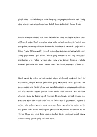 ginjal, tetapi tidak behubungan secara langsung dengan poses eliminasi urin. Setiap
ginjal dilapisi oleh sebuah kapsul yang kokoh dan di kelilingioleh lapisan lemak.
Produk buangan (limbah) dari hasil metabolisme yang terkumpul didalam darah
difiltrasi di ginjal. Darah sampai ke setiap ginjal melalui arteri renalis (ginjal) yang
merupakan percabangan di aorta abdominalis. Arteri renalis memasuki ginjal melalui
hilum. Sekitar 20% sampai 25 % curah jantung bersikulasi setiap hari melalui ginjal.
Setiap ginjal berisi 1 juta nefron. Nefron, yang merupakan unit fungsional ginjal,
membentuk urin. Nefron tersusun atas glomelurus, kapsul Bowman , tubulus
kontortus prosikmal, ansa henle , tubulus distal , dan duktus pengumpul (Gbr.46-2)
Darah masuk ke nefron melalui arteriola aferen sekelompok pembuluh darah ini
membentuk jaringan kapiler glomerulus, yang merupakan tempat pertama awal
pembentukan urin. Kapiler glomerulus memiliki pori-pori sehingga dapat mmfiltrasi
air dan substansi, seperti glukosa, asam amino, urea kreatinin, dan elektrolit-
elektrolit utama ke dalam kapsul Bowman. Dalam kondisi normal, protein yang
berukuran besar dan sel-sel darah tidak di filtrasi melalui glomerulus.. Apabila di
dalam urin terdapat protein yang berukuran besar (proteinuria), maka hal ini
merupakan tanda adanya cedera pada glomerulus. Glomerulus memfiltrasi sekitar
125 ml filtrate per menit. Pada awalnya jumlah filtrate mendekati jumlah plasma
darah dikurangi protein yang berukuran besar.
 