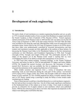 1Development of rock engineering 
1.1 Introduction 
We tend to think of rock mechanics as a modern engineering discipline and yet, as early as 1773, Coulomb included results of tests on rocks from Bordeaux in a paper read before the French Academy in Paris (Coulomb (1776), Heyman (1972)). French engineers started construction of the Panama Canal in 1884 and this task was taken over by the US Army Corps of Engineers in 1908. In the half century between 1910 and 1964, 60 slides were recorded in cuts along the canal and, although these slides were not analysed in rock mechanics terms, recent work by the US Corps of Engineers (Lutton et al (1979)) shows that these slides were predominantly controlled by structural discontinuities and that modern rock mechanics concepts are fully applicable to the analysis of these failures. In discussing the Panama Canal slides in his Presidential Address to the first international conference on Soil Mechanics and Foundation Engineering in 1936, Karl Terzaghi (Terzaghi (1936), Terzaghi and Voight (1979)) said ‘The catastrophic descent of the slopes of the deepest cut of the Panama Canal issued a warning that we were overstepping the limits of our ability to predict the consequences of our actions ....’. 
In 1920 Josef Stini started teaching ‘Technical Geology’ at the Vienna Technical University and before he died in 1958 he had published 333 papers and books (Müller (1979)). He founded the journal Geologie und Bauwesen, the forerunner of today's journal Rock Mechanics, and was probably the first to emphasise the importance of structural discontinuities on the engineering behaviour of rock masses. 
Other notable scientists and engineers from a variety of disciplines did some interesting work on rock behaviour during the early part of this century. von Karman (1911), King (1912), Griggs (1936), Ide (1936), and Terzaghi (1945) all worked on the failure of rock materials. In 1921 Griffith proposed his theory of brittle material failure and, in 1931 Bucky started using a centrifuge to study the failure of mine models under simulated gravity loading. 
None of these persons would have classified themselves as rock mechanics engineers - the title had not been invented at that time - but all of them made significant contributions to the fundamental basis of the subject as we know it today. I have made no attempt to provide an exhaustive list of papers related to rock mechanics which were published before 1960 but the references given above will show that important developments in the subject were taking place well before that date.  