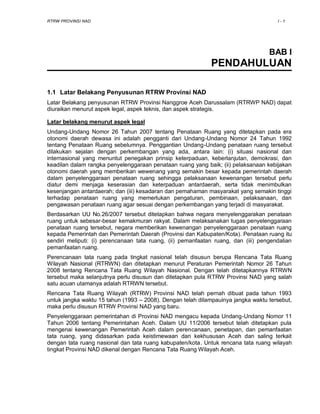 RTRW PROVINSI NAD I - 1
BAB I
PENDAHULUAN
1.1 Latar Belakang Penyusunan RTRW Provinsi NAD
Latar Belakang penyusunan RTRW Provinsi Nanggroe Aceh Darussalam (RTRWP NAD) dapat
diuraikan menurut aspek legal, aspek teknis, dan aspek strategis.
Latar belakang menurut aspek legal
Undang-Undang Nomor 26 Tahun 2007 tentang Penataan Ruang yang ditetapkan pada era
otonomi daerah dewasa ini adalah pengganti dari Undang-Undang Nomor 24 Tahun 1992
tentang Penataan Ruang sebelumnya. Penggantian Undang-Undang penataan ruang tersebut
dilakukan sejalan dengan perkembangan yang ada, antara lain: (i) situasi nasional dan
internasional yang menuntut penegakan prinsip keterpaduan, keberlanjutan, demokrasi, dan
keadilan dalam rangka penyelenggaraan penataan ruang yang baik; (ii) pelaksanaan kebijakan
otonomi daerah yang memberikan wewenang yang semakin besar kepada pemerintah daerah
dalam penyelenggaraan penataan ruang sehingga pelaksanaan kewenangan tersebut perlu
diatur demi menjaga keserasian dan keterpaduan antardaerah, serta tidak menimbulkan
kesenjangan antardaerah; dan (iii) kesadaran dan pemahaman masyarakat yang semakin tinggi
terhadap penataan ruang yang memerlukan pengaturan, pembinaan, pelaksanaan, dan
pengawasan penataan ruang agar sesuai dengan perkembangan yang terjadi di masyarakat.
Berdasarkan UU No.26/2007 tersebut ditetapkan bahwa negara menyelenggarakan penataan
ruang untuk sebesar-besar kemakmuran rakyat. Dalam melaksanakan tugas penyelenggaraan
penataan ruang tersebut, negara memberikan kewenangan penyelenggaraan penataan ruang
kepada Pemerintah dan Pemerintah Daerah (Provinsi dan Kabupaten/Kota). Penataan ruang itu
sendiri meliputi: (i) perencanaan tata ruang, (ii) pemanfaatan ruang, dan (iii) pengendalian
pemanfaatan ruang.
Perencanaan tata ruang pada tingkat nasional telah disusun berupa Rencana Tata Ruang
Wilayah Nasional (RTRWN) dan ditetapkan menurut Peraturan Pemerintah Nomor 26 Tahun
2008 tentang Rencana Tata Ruang Wilayah Nasional. Dengan telah ditetapkannya RTRWN
tersebut maka selanjutnya perlu disusun dan ditetapkan pula RTRW Provinsi NAD yang salah
satu acuan utamanya adalah RTRWN tersebut.
Rencana Tata Ruang Wilayah (RTRW) Provinsi NAD telah pernah dibuat pada tahun 1993
untuk jangka waktu 15 tahun (1993 – 2008). Dengan telah dilampauinya jangka waktu tersebut,
maka perlu disusun RTRW Provinsi NAD yang baru.
Penyelenggaraan pemerintahan di Provinsi NAD mengacu kepada Undang-Undang Nomor 11
Tahun 2006 tentang Pemerintahan Aceh. Dalam UU 11/2006 tersebut telah ditetapkan pula
mengenai kewenangan Pemerintah Aceh dalam perencanaan, penetapan, dan pemanfaatan
tata ruang, yang didasarkan pada keistimewaan dan kekhususan Aceh dan saling terkait
dengan tata ruang nasional dan tata ruang kabupaten/kota. Untuk rencana tata ruang wilayah
tingkat Provinsi NAD dikenal dengan Rencana Tata Ruang Wilayah Aceh.
 